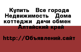 Купить - Все города Недвижимость » Дома, коттеджи, дачи обмен   . Алтайский край